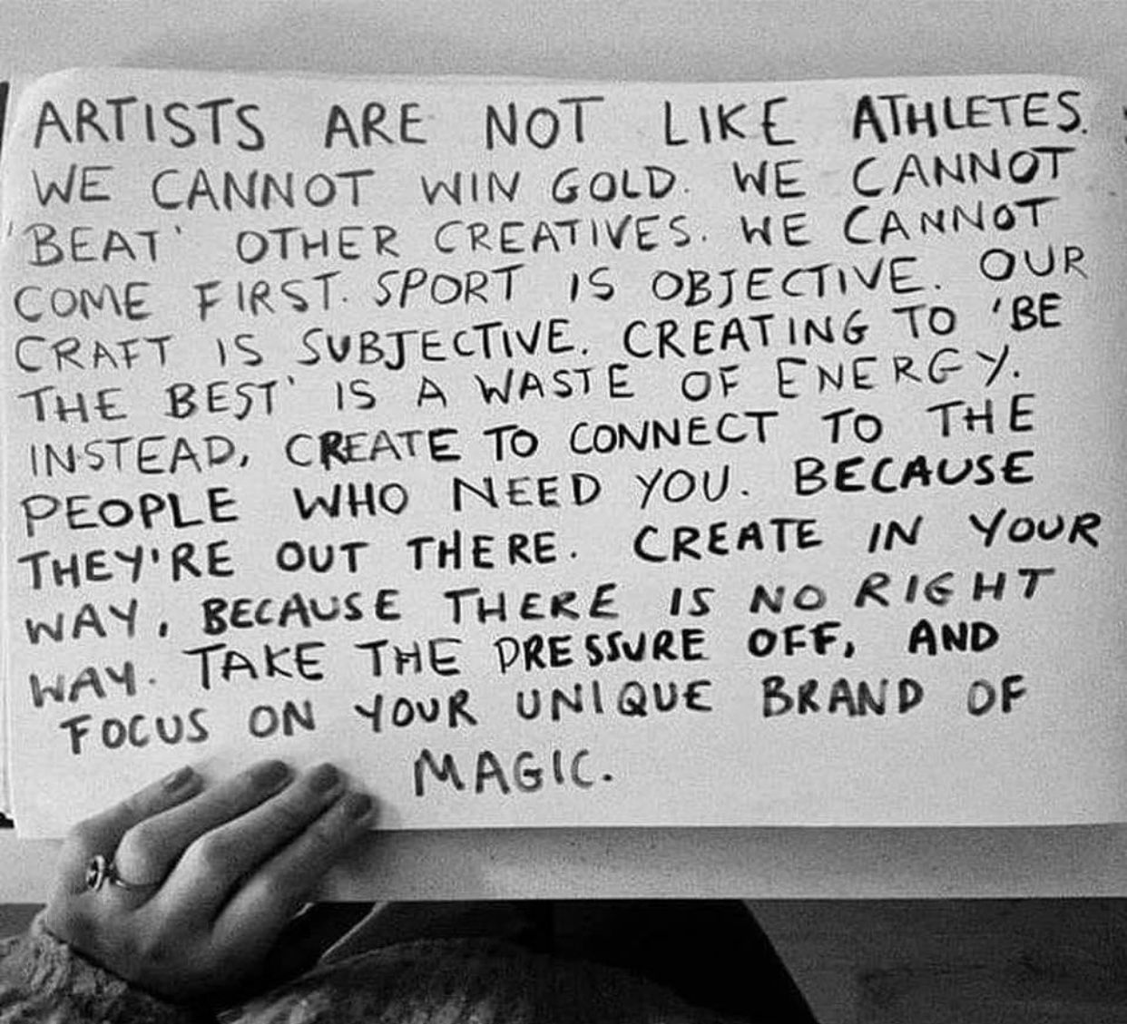 An image of text, reading "Artists are not like athletes. We cannot win gold. We cannot 'beat' other creatives. We cannot come first. Sport is objective. Our craft is subjective. Creating to be the best is a waste of energy. Instead, create to connect to the people who need you. Because they're out there. Create in your way, because there is no right way. Take the pressure off, and focus on your unique brand of magic.